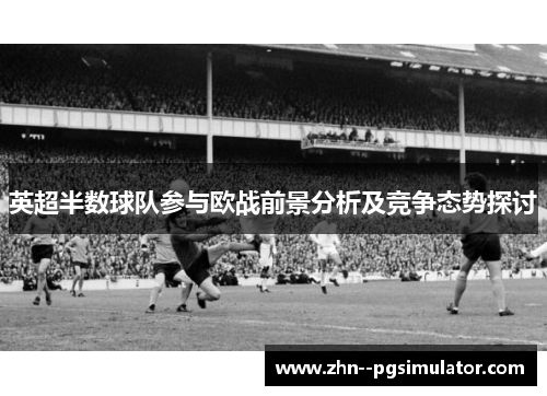 英超半数球队参与欧战前景分析及竞争态势探讨 英超半数球队参与欧战前景分析及竞争态势探讨