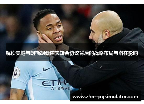 解读曼城与朗斯胡桑诺夫转会协议背后的战略布局与潜在影响 解读曼城与朗斯胡桑诺夫转会协议背后的战略布局与潜在影响