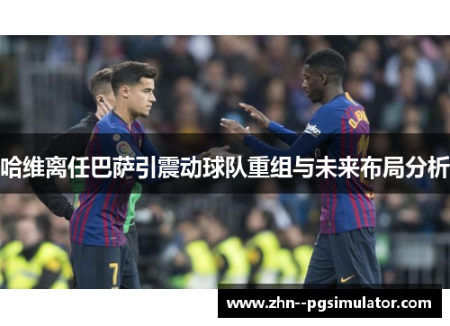 哈维离任巴萨引震动球队重组与未来布局分析 哈维离任巴萨引震动球队重组与未来布局分析