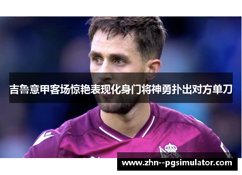 吉鲁意甲客场惊艳表现化身门将神勇扑出对方单刀 吉鲁意甲客场惊艳表现化身门将神勇扑出对方单刀