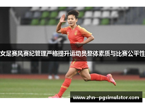 女足赛风赛纪管理严格提升运动员整体素质与比赛公平性