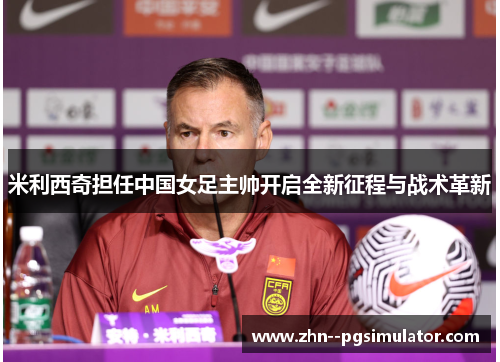 米利西奇担任中国女足主帅开启全新征程与战术革新