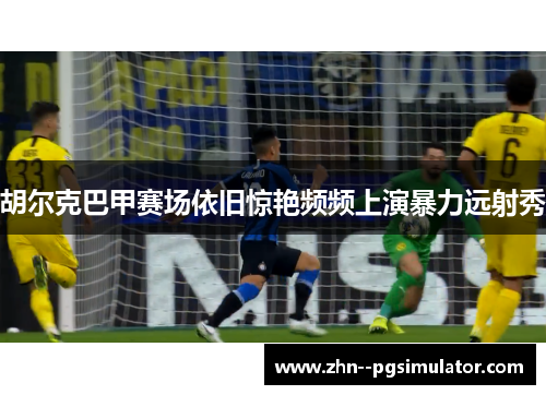 胡尔克巴甲赛场依旧惊艳频频上演暴力远射秀